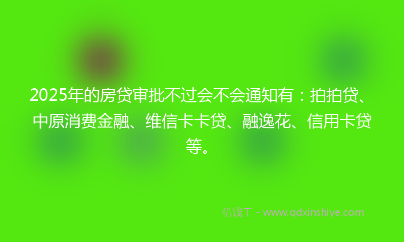 2025年的房贷审批不过会不会通知有：拍拍贷、中原消费金融、维信卡卡贷、融逸花、信用卡贷等。