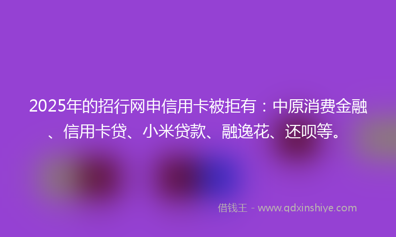 2025年的招行网申信用卡被拒有：中原消费金融、信用卡贷、小米贷款、融逸花、还呗等。