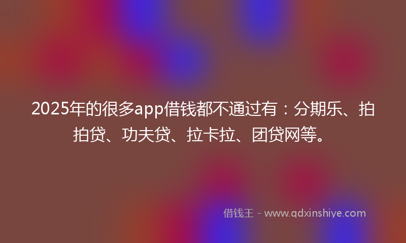 2025年的很多app借钱都不通过有：分期乐、拍拍贷、功夫贷、拉卡拉、团贷网等。