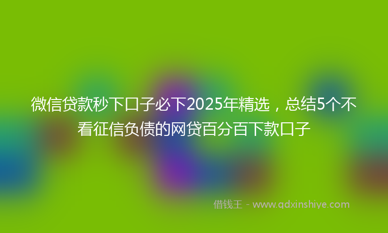 微信贷款秒下口子必下2025年精选，总结5个不看征信负债的网贷百分百下款口子