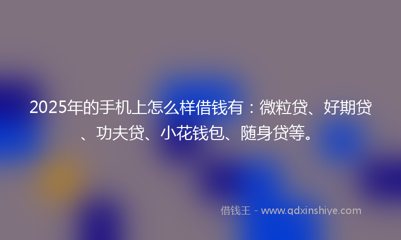 2025年的手机上怎么样借钱有：微粒贷、好期贷、功夫贷、小花钱包、随身贷等。
