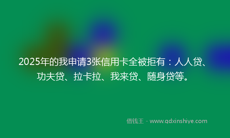 2025年的我申请3张信用卡全被拒有：人人贷、功夫贷、拉卡拉、我来贷、随身贷等。
