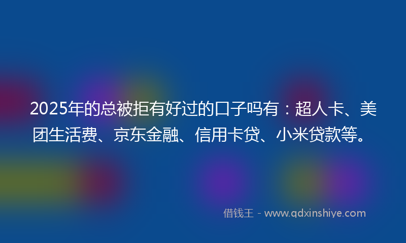 2025年的总被拒有好过的口子吗有：超人卡、美团生活费、京东金融、信用卡贷、小米贷款等。