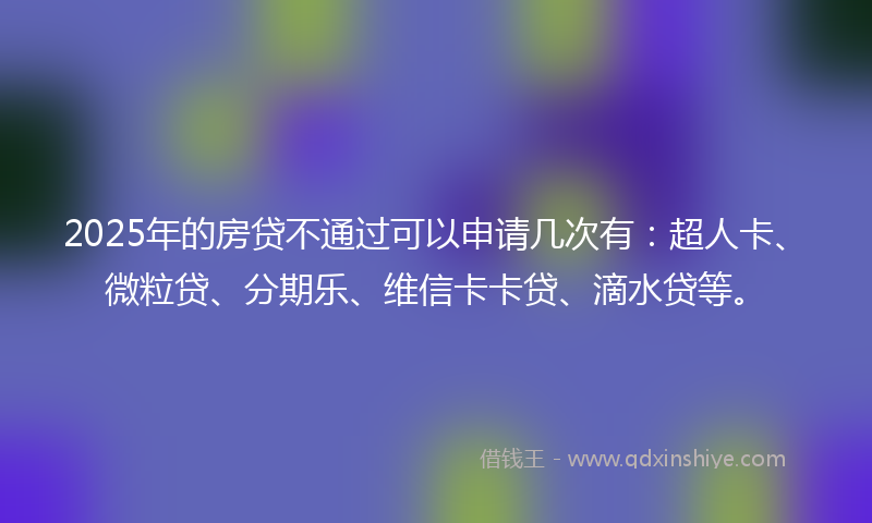 2025年的房贷不通过可以申请几次有：超人卡、微粒贷、分期乐、维信卡卡贷、滴水贷等。