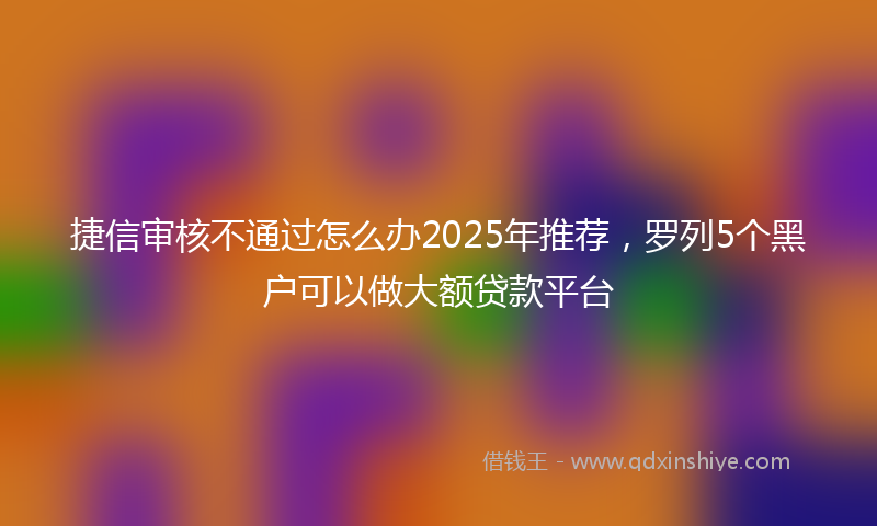 捷信审核不通过怎么办2025年推荐，罗列5个黑户可以做大额贷款平台