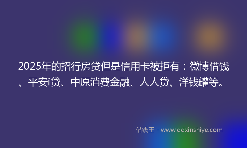 2025年的招行房贷但是信用卡被拒有：微博借钱、平安i贷、中原消费金融、人人贷、洋钱罐等。