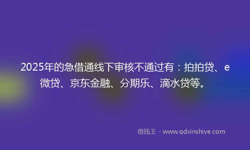 2025年的急借通线下审核不通过有：拍拍贷、e微贷、京东金融、分期乐、滴水贷等。