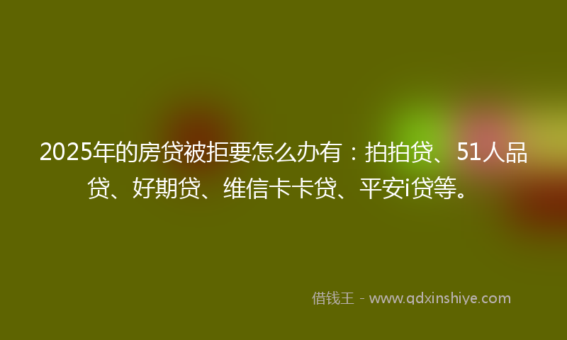 2025年的房贷被拒要怎么办有：拍拍贷、51人品贷、好期贷、维信卡卡贷、平安i贷等。