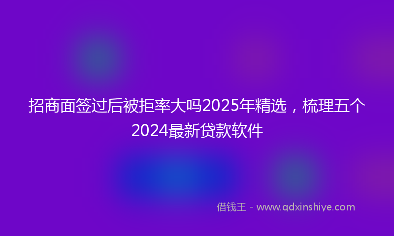 招商面签过后被拒率大吗2025年精选，梳理五个2024最新贷款软件