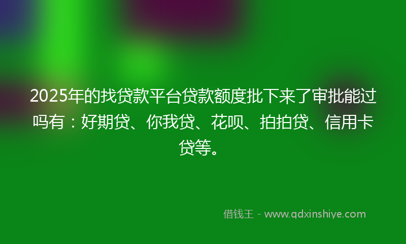 2025年的找贷款平台贷款额度批下来了审批能过吗有：好期贷、你我贷、花呗、拍拍贷、信用卡贷等。