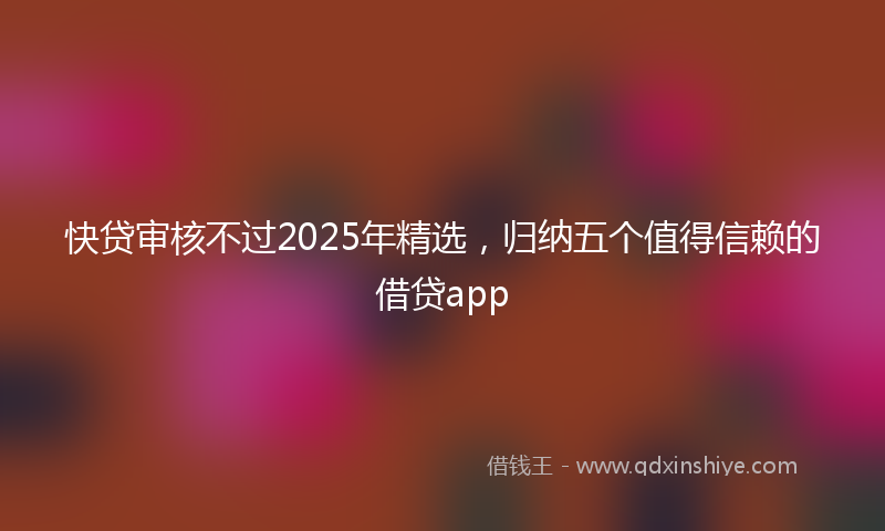快贷审核不过2025年精选，归纳五个值得信赖的借贷app