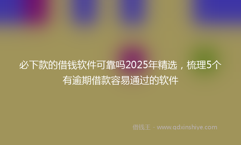 必下款的借钱软件可靠吗2025年精选，梳理5个有逾期借款容易通过的软件