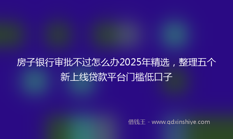 房子银行审批不过怎么办2025年精选，整理五个新上线贷款平台门槛低口子