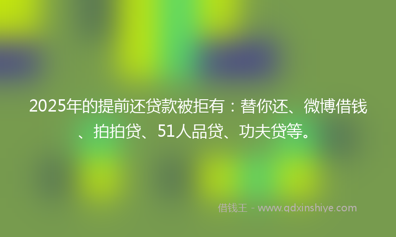 2025年的提前还贷款被拒有：替你还、微博借钱、拍拍贷、51人品贷、功夫贷等。