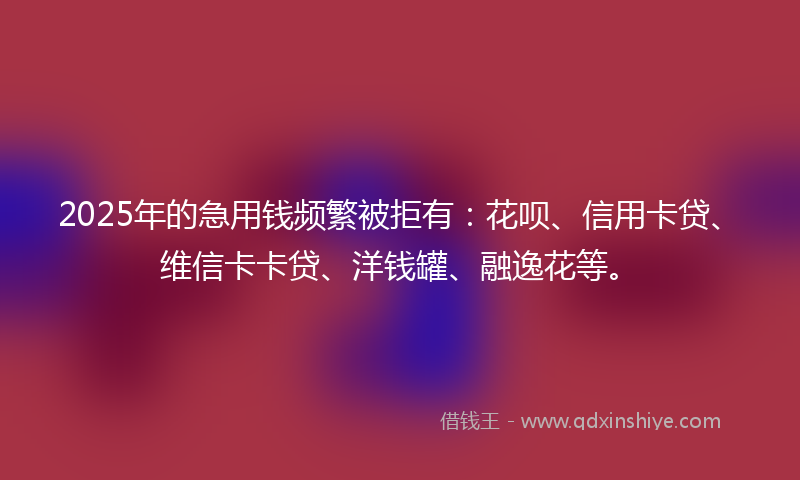 2025年的急用钱频繁被拒有：花呗、信用卡贷、维信卡卡贷、洋钱罐、融逸花等。