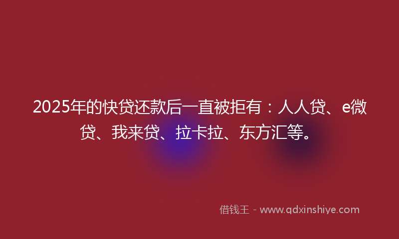 2025年的快贷还款后一直被拒有：人人贷、e微贷、我来贷、拉卡拉、东方汇等。