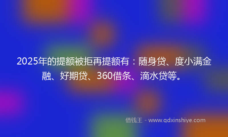 2025年的提额被拒再提额有：随身贷、度小满金融、好期贷、360借条、滴水贷等。