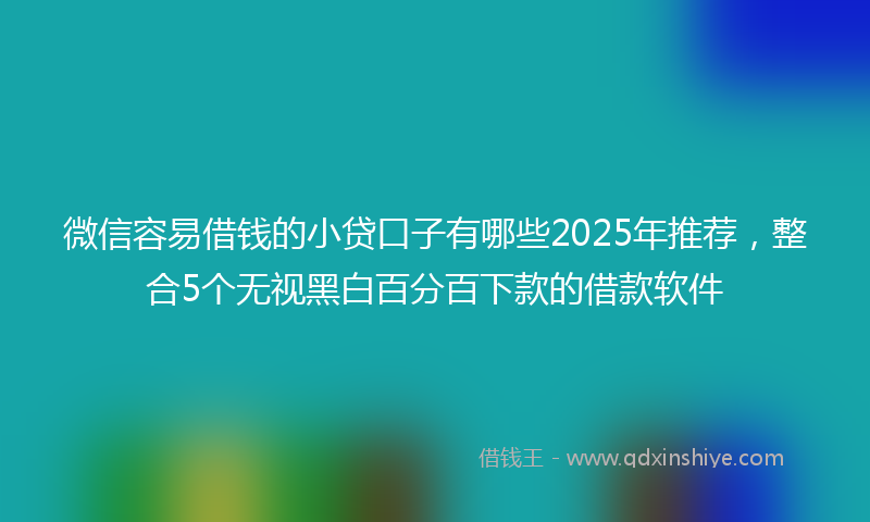 微信容易借钱的小贷口子有哪些2025年推荐，整合5个无视黑白百分百下款的借款软件