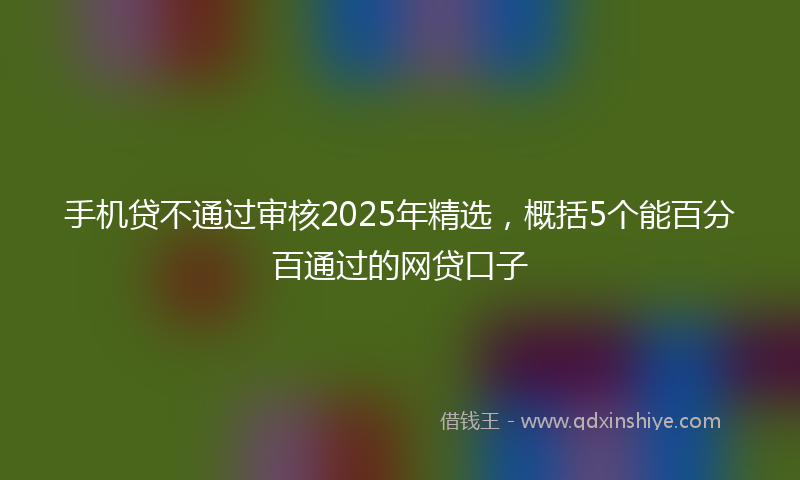 手机贷不通过审核2025年精选，概括5个能百分百通过的网贷口子