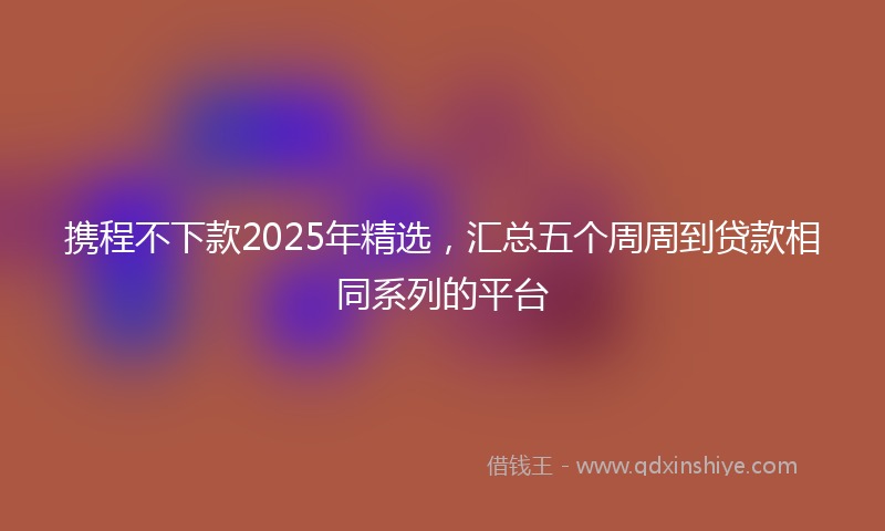 携程不下款2025年精选，汇总五个周周到贷款相同系列的平台