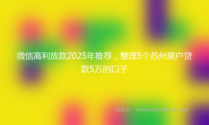 微信高利放款2025年推荐，整理5个苏州黑户贷款5万的口子