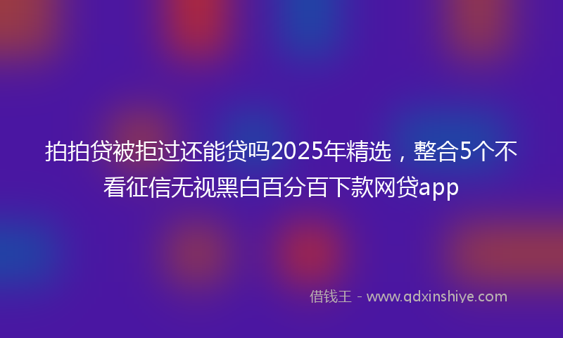 拍拍贷被拒过还能贷吗2025年精选，整合5个不看征信无视黑白百分百下款网贷app