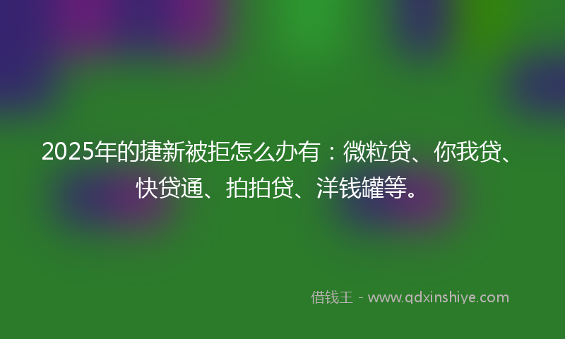 2025年的捷新被拒怎么办有：微粒贷、你我贷、快贷通、拍拍贷、洋钱罐等。
