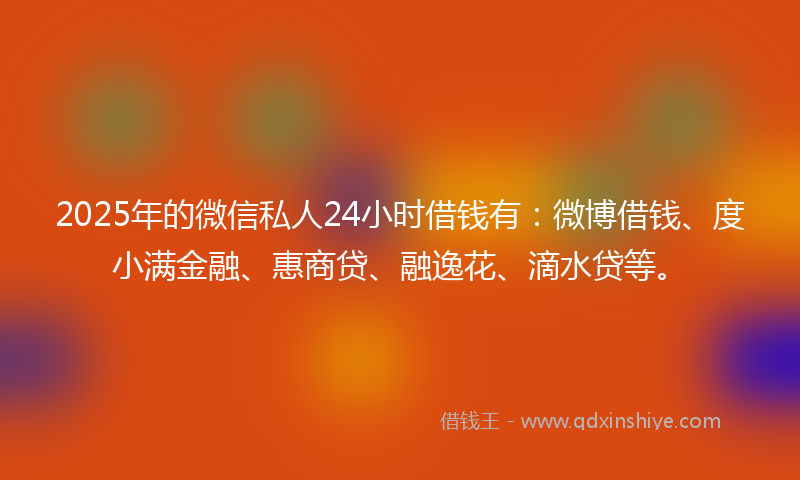 2025年的微信私人24小时借钱有：微博借钱、度小满金融、惠商贷、融逸花、滴水贷等。
