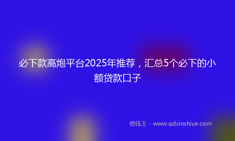 必下款高炮平台2025年推荐，汇总5个必下的小额贷款口子