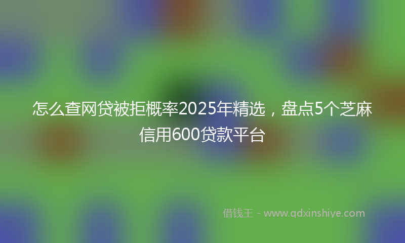 怎么查网贷被拒概率2025年精选，盘点5个芝麻信用600贷款平台