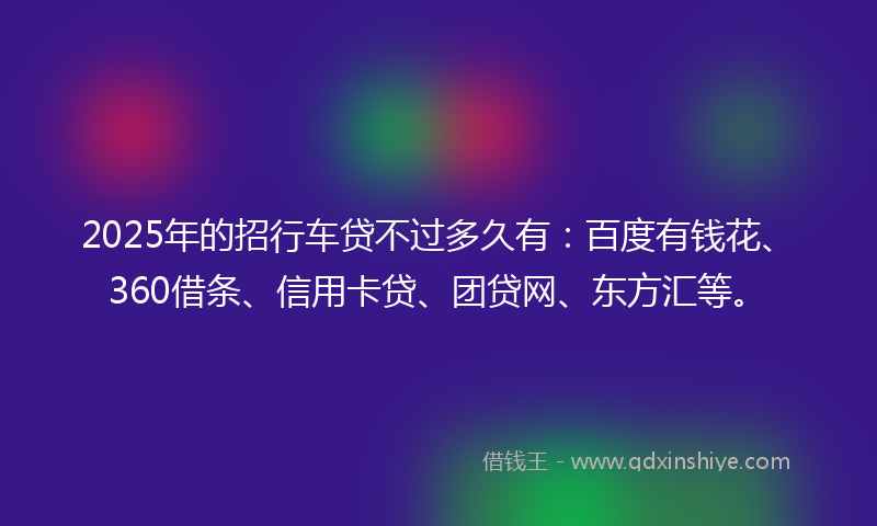 2025年的招行车贷不过多久有：百度有钱花、360借条、信用卡贷、团贷网、东方汇等。