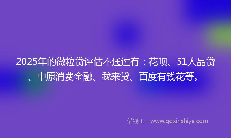 2025年的微粒贷评估不通过有：花呗、51人品贷、中原消费金融、我来贷、百度有钱花等。