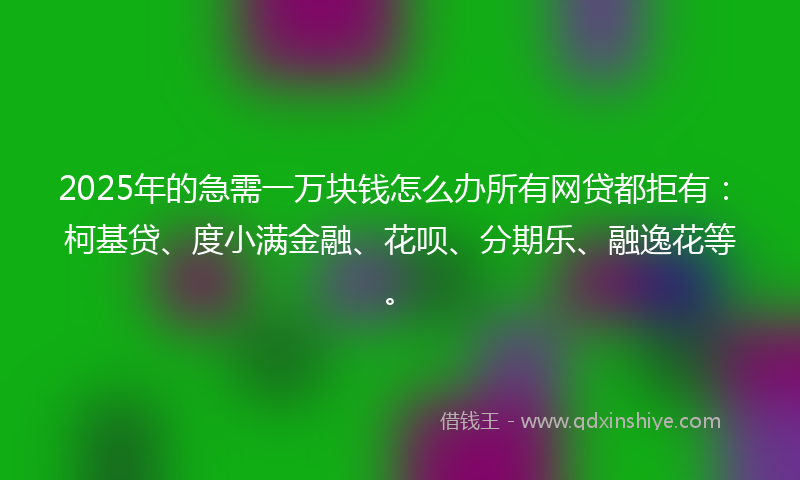 2025年的急需一万块钱怎么办所有网贷都拒有：柯基贷、度小满金融、花呗、分期乐、融逸花等。