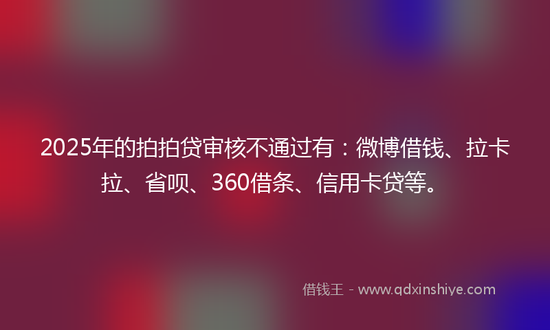 2025年的拍拍贷审核不通过有：微博借钱、拉卡拉、省呗、360借条、信用卡贷等。