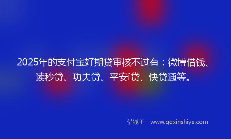 2025年的支付宝好期贷审核不过有：微博借钱、读秒贷、功夫贷、平安i贷、快贷通等。