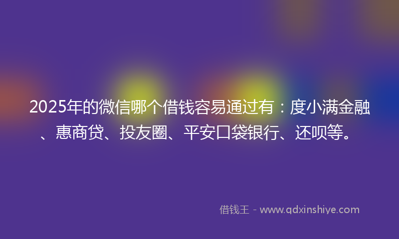 2025年的微信哪个借钱容易通过有：度小满金融、惠商贷、投友圈、平安口袋银行、还呗等。
