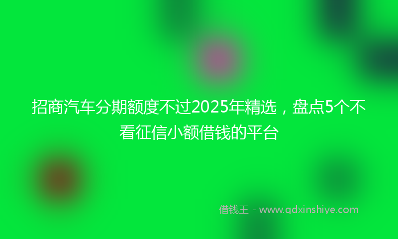 招商汽车分期额度不过2025年精选，盘点5个不看征信小额借钱的平台