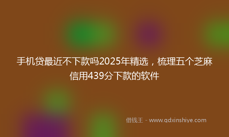 手机贷最近不下款吗2025年精选，梳理五个芝麻信用439分下款的软件