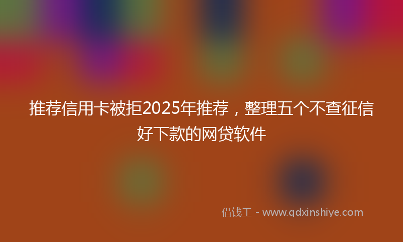 推荐信用卡被拒2025年推荐，整理五个不查征信好下款的网贷软件