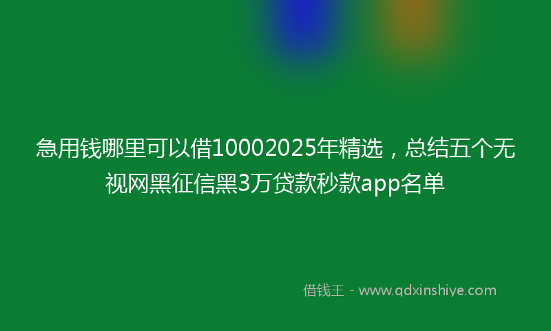 急用钱哪里可以借10002025年精选，总结五个无视网黑征信黑3万贷款秒款app名单