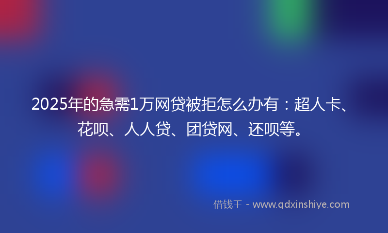2025年的急需1万网贷被拒怎么办有：超人卡、花呗、人人贷、团贷网、还呗等。