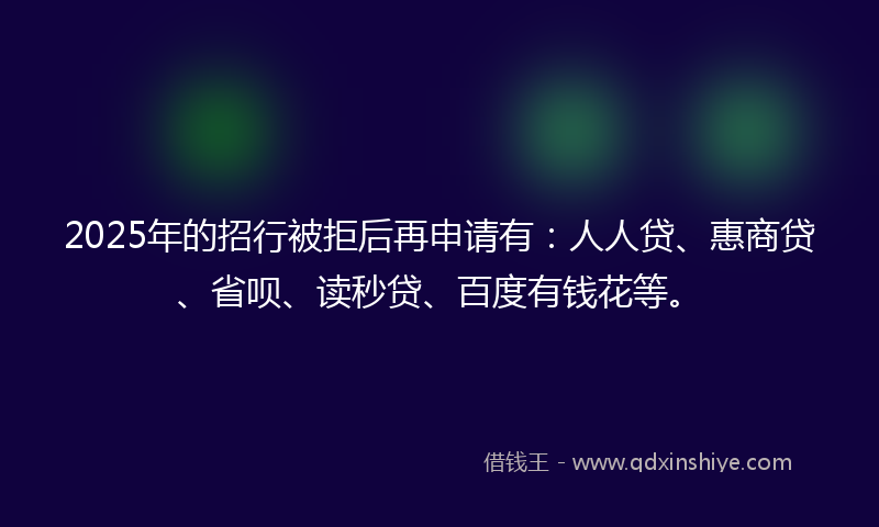 2025年的招行被拒后再申请有：人人贷、惠商贷、省呗、读秒贷、百度有钱花等。