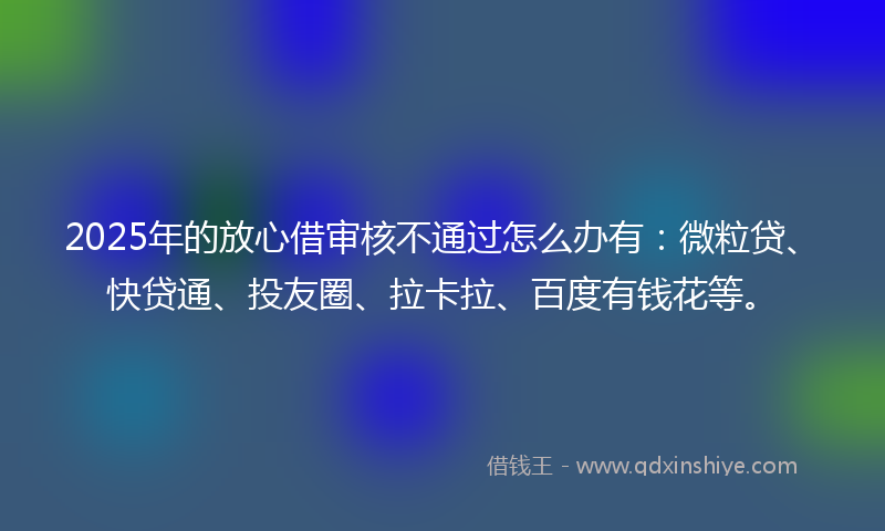 2025年的放心借审核不通过怎么办有：微粒贷、快贷通、投友圈、拉卡拉、百度有钱花等。