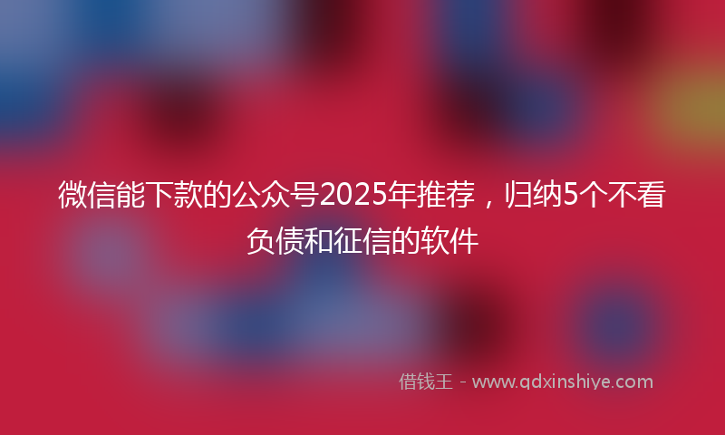 微信能下款的公众号2025年推荐，归纳5个不看负债和征信的软件