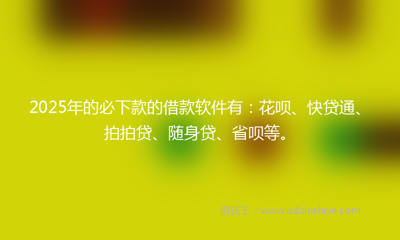 2025年的必下款的借款软件有：花呗、快贷通、拍拍贷、随身贷、省呗等。