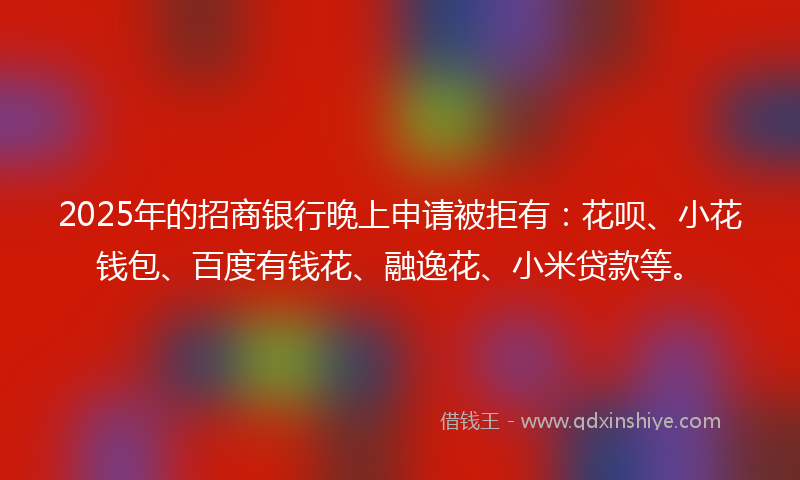 2025年的招商银行晚上申请被拒有：花呗、小花钱包、百度有钱花、融逸花、小米贷款等。
