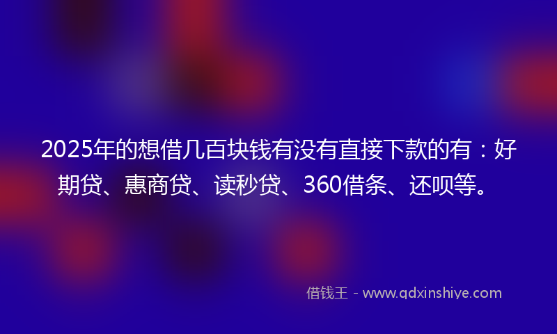 2025年的想借几百块钱有没有直接下款的有：好期贷、惠商贷、读秒贷、360借条、还呗等。