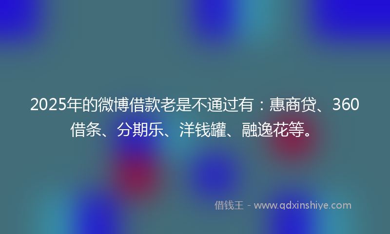 2025年的微博借款老是不通过有：惠商贷、360借条、分期乐、洋钱罐、融逸花等。
