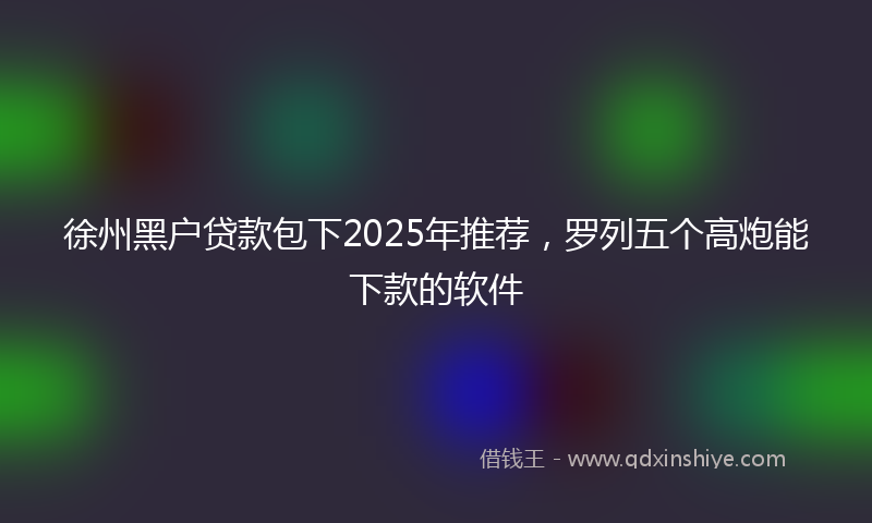 徐州黑户贷款包下2025年推荐，罗列五个高炮能下款的软件