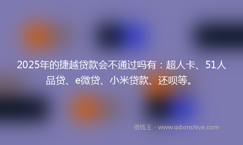 2025年的捷越贷款会不通过吗有：超人卡、51人品贷、e微贷、小米贷款、还呗等。